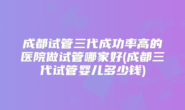 成都试管三代成功率高的医院做试管哪家好(成都三代试管婴儿多少钱)