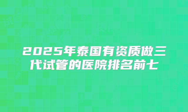 2025年泰国有资质做三代试管的医院排名前七