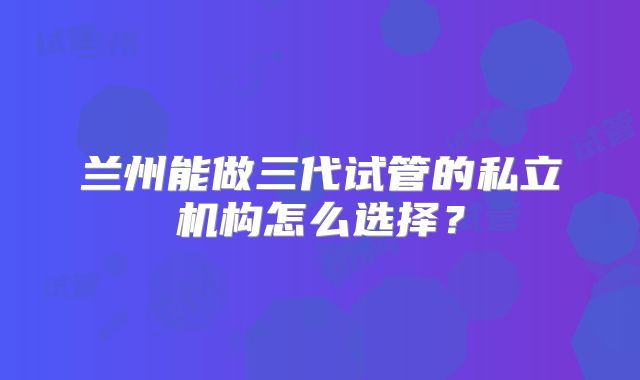 兰州能做三代试管的私立机构怎么选择？