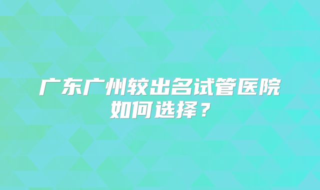 广东广州较出名试管医院如何选择?
