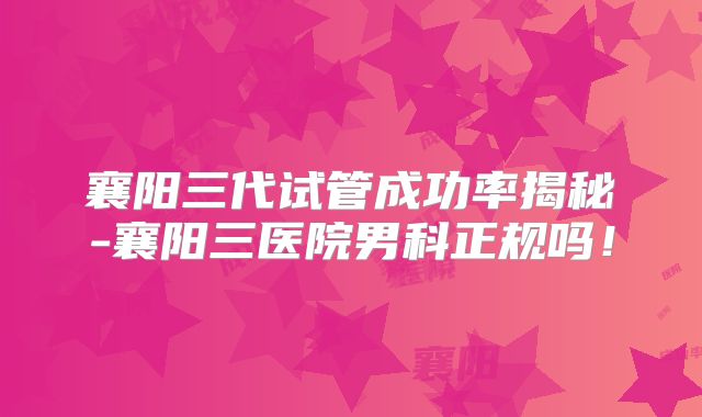 襄阳三代试管成功率揭秘-襄阳三医院男科正规吗!