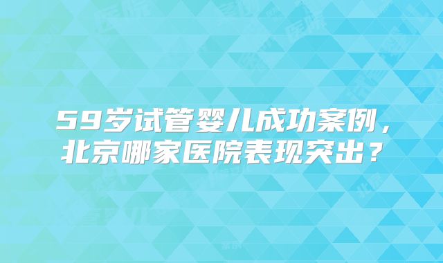 59岁试管婴儿成功案例,北京哪家医院表现突出?