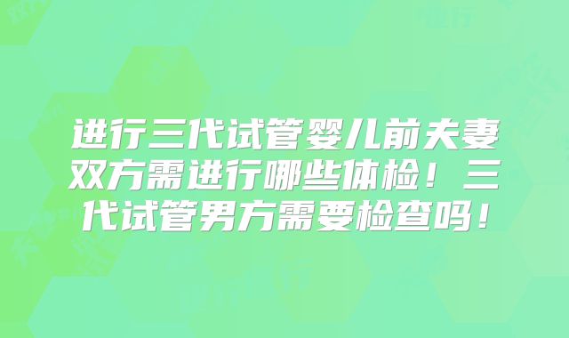 进行三代试管婴儿前夫妻双方需进行哪些体检!三代试管男方需要检查吗!