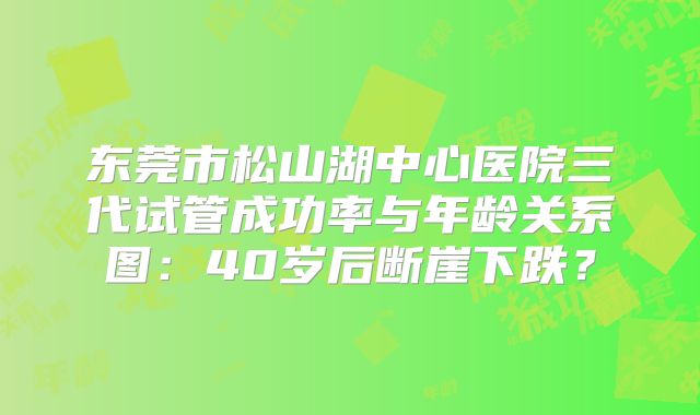 东莞市松山湖中心医院三代试管成功率与年龄关系图：40岁后断崖下跌？
