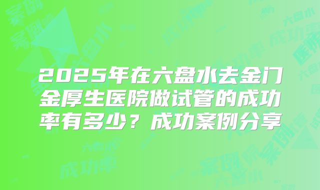 2025年在六盘水去金门金厚生医院做试管的成功率有多少？成功案例分享