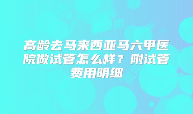 高龄去马来西亚马六甲医院做试管怎么样？附试管费用明细