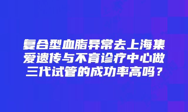 复合型血脂异常去上海集爱遗传与不育诊疗中心做三代试管的成功率高吗?