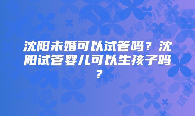 沈阳未婚可以试管吗？沈阳试管婴儿可以生孩子吗？