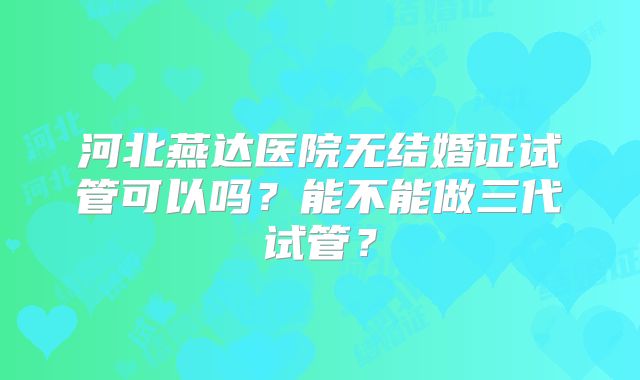 河北燕达医院无结婚证试管可以吗？能不能做三代试管？