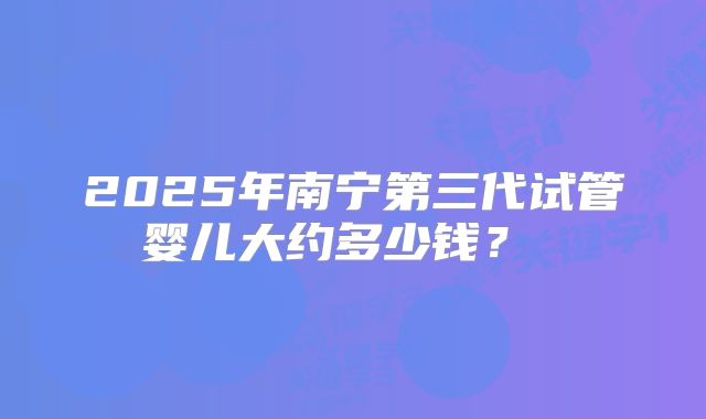 2025年南宁第三代试管婴儿大约多少钱?