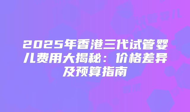 2025年香港三代试管婴儿费用大揭秘：价格差异及预算指南