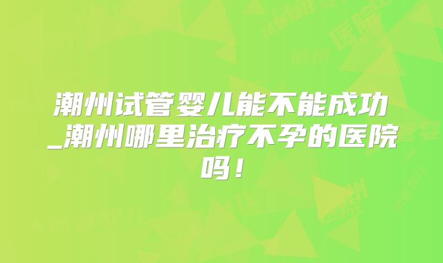 潮州试管婴儿能不能成功_潮州哪里治疗不孕的医院吗！