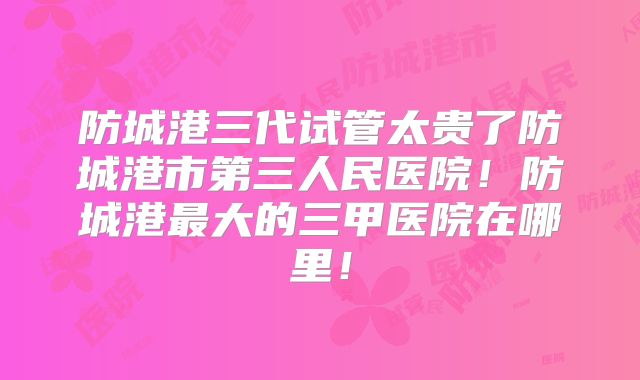 防城港三代试管太贵了防城港市第三人民医院!防城港最大的三甲医院在哪里!