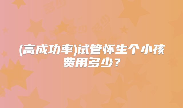 (高成功率)试管怀生个小孩费用多少？