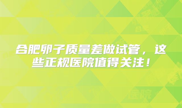 合肥卵子质量差做试管,这些正规医院值得关注!