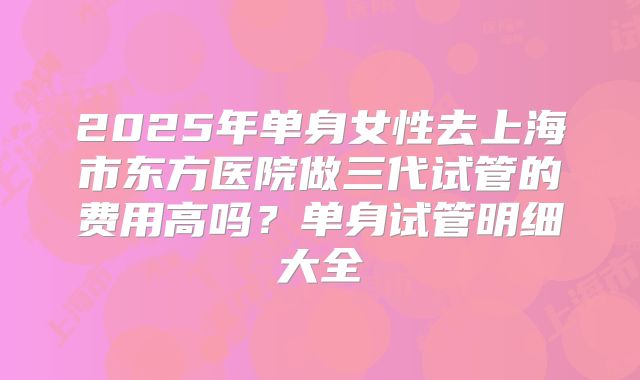 2025年单身女性去上海市东方医院做三代试管的费用高吗？单身试管明细大全