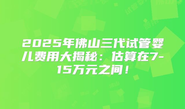 2025年佛山三代试管婴儿费用大揭秘:估算在7-15万元之间!