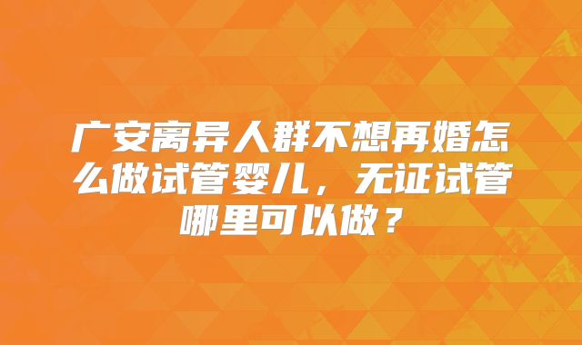 广安离异人群不想再婚怎么做试管婴儿，无证试管哪里可以做？