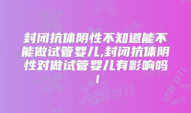 封闭抗体阴性不知道能不能做试管婴儿,封闭抗体阴性对做试管婴儿有影响吗！