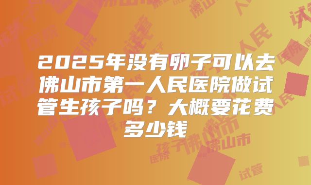 2025年没有卵子可以去佛山市第一人民医院做试管生孩子吗？大概要花费多少钱