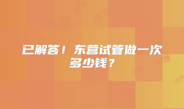 已解答！东营试管做一次多少钱？