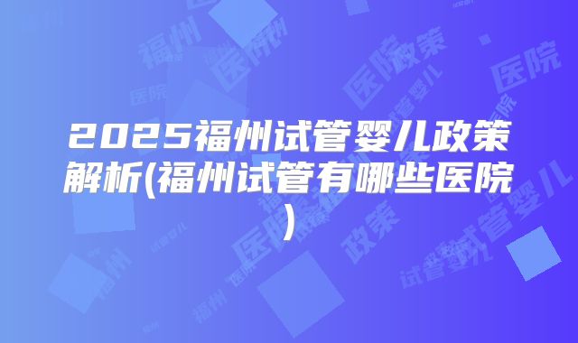 2025福州试管婴儿政策解析(福州试管有哪些医院)