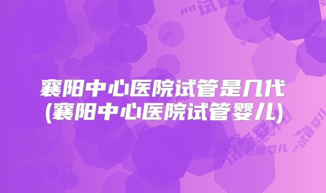 襄阳中心医院试管是几代(襄阳中心医院试管婴儿)