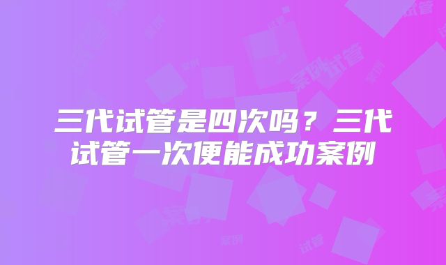三代试管是四次吗？三代试管一次便能成功案例
