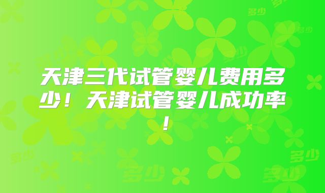 天津三代试管婴儿费用多少！天津试管婴儿成功率！