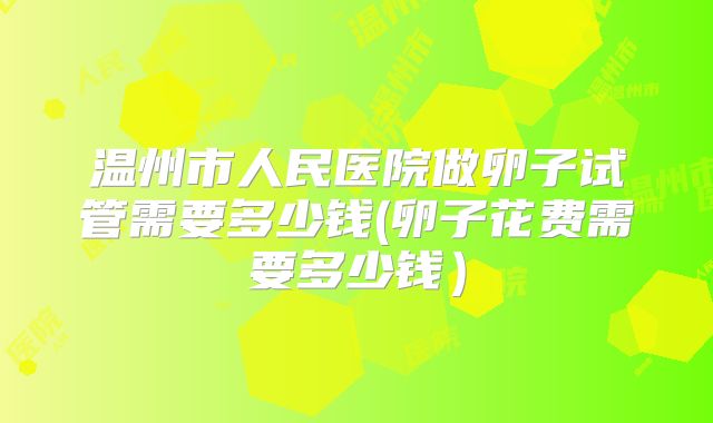 温州市人民医院做卵子试管需要多少钱(卵子花费需要多少钱)