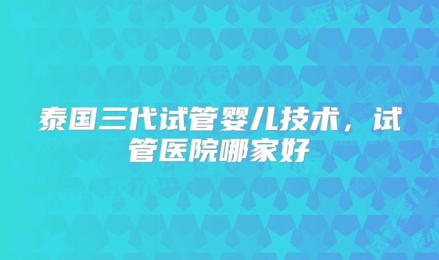 泰国三代试管婴儿技术，试管医院哪家好
