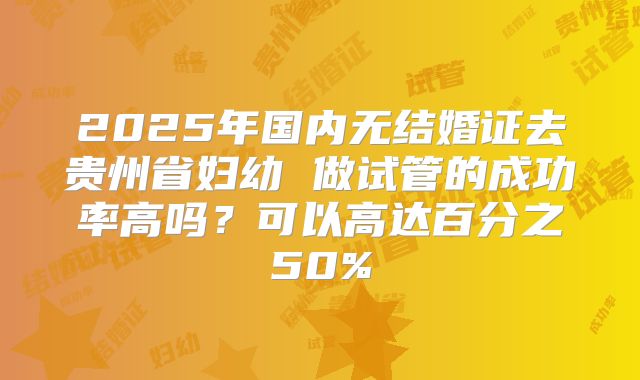 2025年国内无结婚证去贵州省妇幼 做试管的成功率高吗？可以高达百分之50%