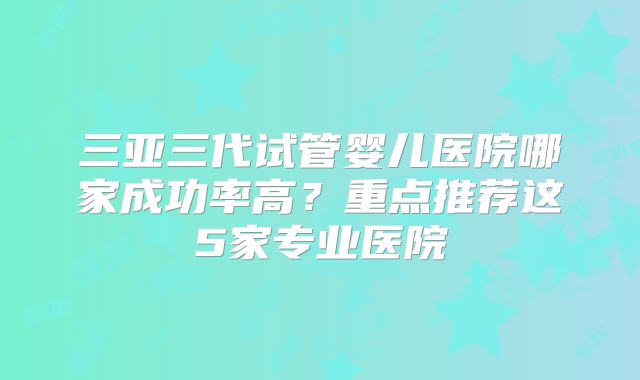 三亚三代试管婴儿医院哪家成功率高？重点推荐这5家专业医院