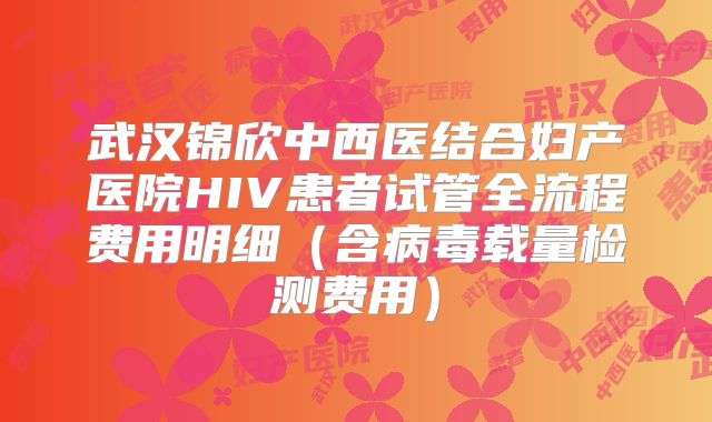 武汉锦欣中西医结合妇产医院HIV患者试管全流程费用明细（含病毒载量检测费用）