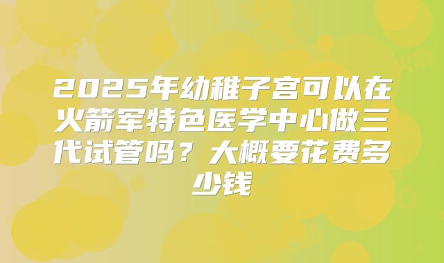 2025年幼稚子宫可以在火箭军特色医学中心做三代试管吗？大概要花费多少钱