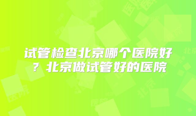 试管检查北京哪个医院好？北京做试管好的医院