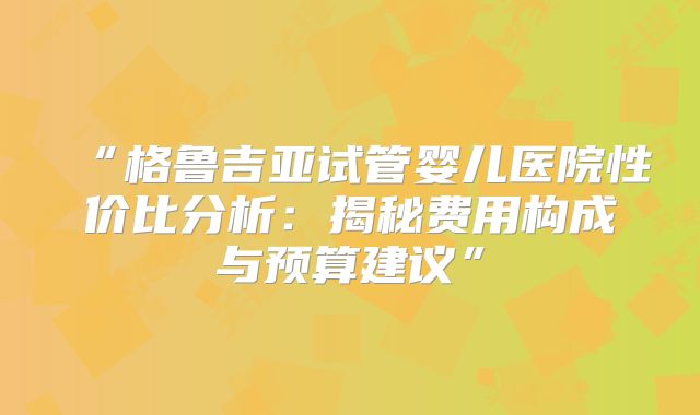 “格鲁吉亚试管婴儿医院性价比分析：揭秘费用构成与预算建议”