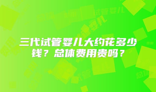 三代试管婴儿大约花多少钱？总体费用贵吗？