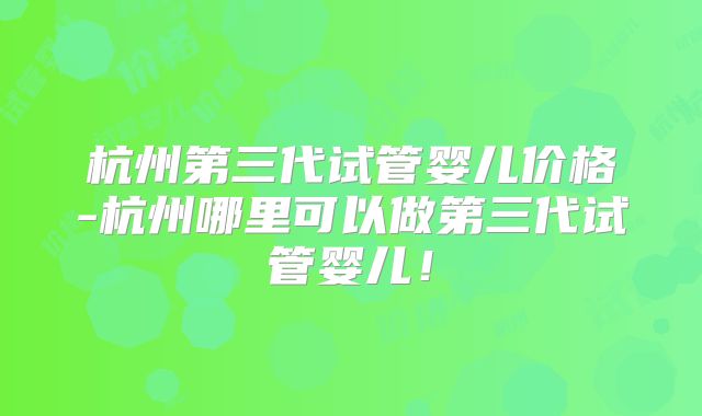 杭州第三代试管婴儿价格-杭州哪里可以做第三代试管婴儿！