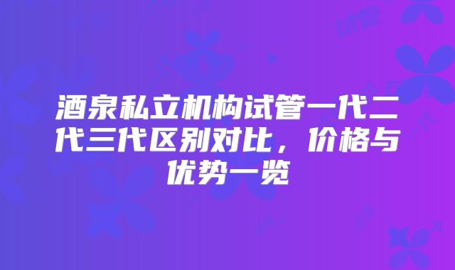酒泉私立机构试管一代二代三代区别对比,价格与优势一览