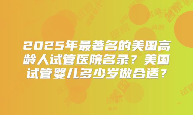 2025年最著名的美国高龄人试管医院名录？美国试管婴儿多少岁做合适？