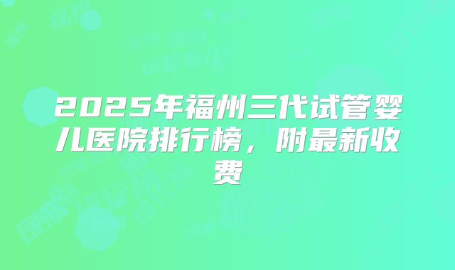 2025年福州三代试管婴儿医院排行榜,附最新收费