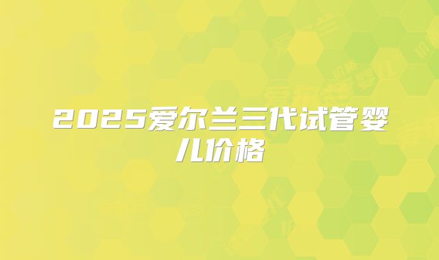 2025爱尔兰三代试管婴儿价格
