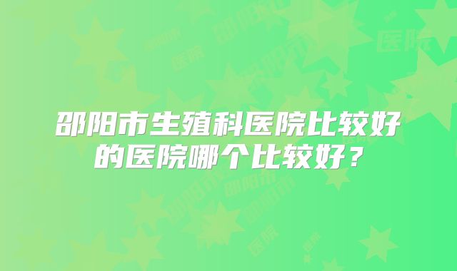 邵阳市生殖科医院比较好的医院哪个比较好？