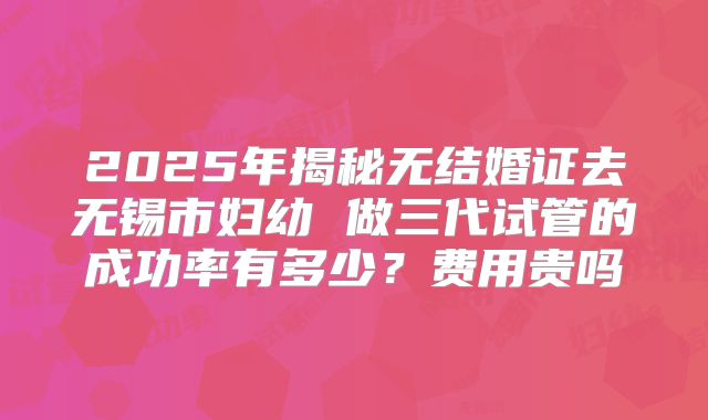 2025年揭秘无结婚证去无锡市妇幼 做三代试管的成功率有多少？费用贵吗