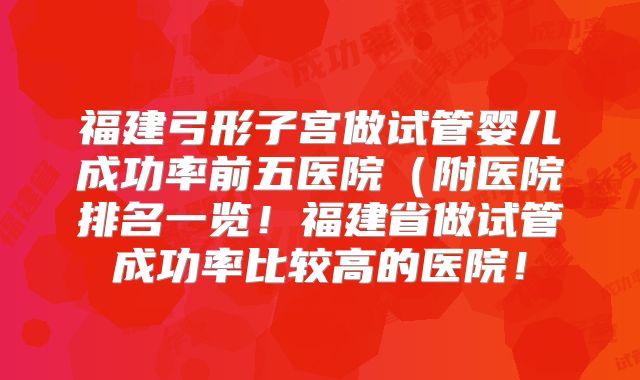 福建弓形子宫做试管婴儿成功率前五医院（附医院排名一览！福建省做试管成功率比较高的医院！