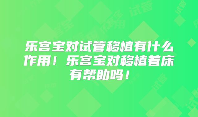 乐宫宝对试管移植有什么作用!乐宫宝对移植着床有帮助吗!