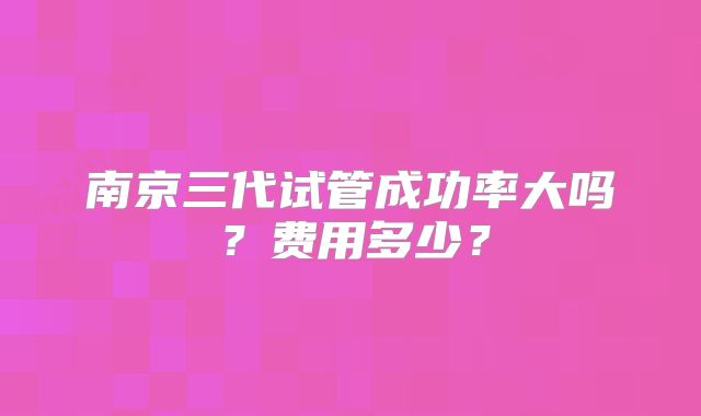 南京三代试管成功率大吗？费用多少？
