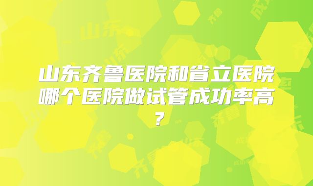 山东齐鲁医院和省立医院哪个医院做试管成功率高？