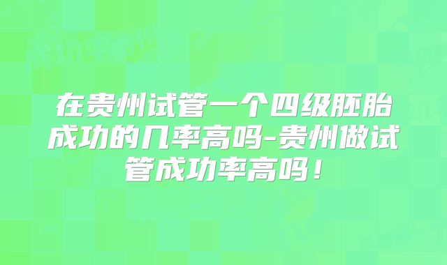 在贵州试管一个四级胚胎成功的几率高吗-贵州做试管成功率高吗！